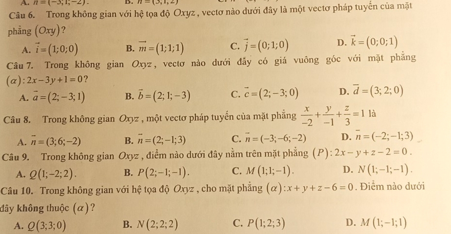 A. n=(-3,1,-2). B. n=(3,1,2)
Câu 6. Trong không gian với hệ tọa độ Oxyz , vectơ nào dưới đây là một vectơ pháp tuyến của mặt
phẳng (Oxy) ?
A. vector i=(1;0;0) B. vector m=(1;1;1) C. vector j=(0;1;0) D. vector k=(0;0;1)
Câu 7. Trong không gian Oxyz, vectơ nào dưới đẫy có giá vuông góc với mặt phẳng
(a): 2x-3y+1=0 ?
A. vector a=(2;-3;1) B. vector b=(2;1;-3) C. vector c=(2;-3;0) D. overline d=(3;2;0)
Câu 8. Trong không gian Oxyz , một vectơ pháp tuyến của mặt phẳng  x/-2 + y/-1 + z/3 =1 là
A. overline n=(3;6;-2) B. vector n=(2;-1;3) C. vector n=(-3;-6;-2) D. overline n=(-2;-1;3)
Câu 9. Trong không gian Oxyz , điểm nào dưới đây nằm trên mặt phẳng (P): 2x-y+z-2=0.
A. Q(1;-2;2). B. P(2;-1;-1). C. M(1;1;-1). D. N(1;-1;-1).
Câu 10. Trong không gian với hệ tọa độ Oxyz , cho mặt phẳng (alpha ):x+y+z-6=0. Điểm nào dưới
đây không thuộc (α)?
A. Q(3;3;0) B. N(2;2;2) C. P(1;2;3) D. M(1;-1;1)