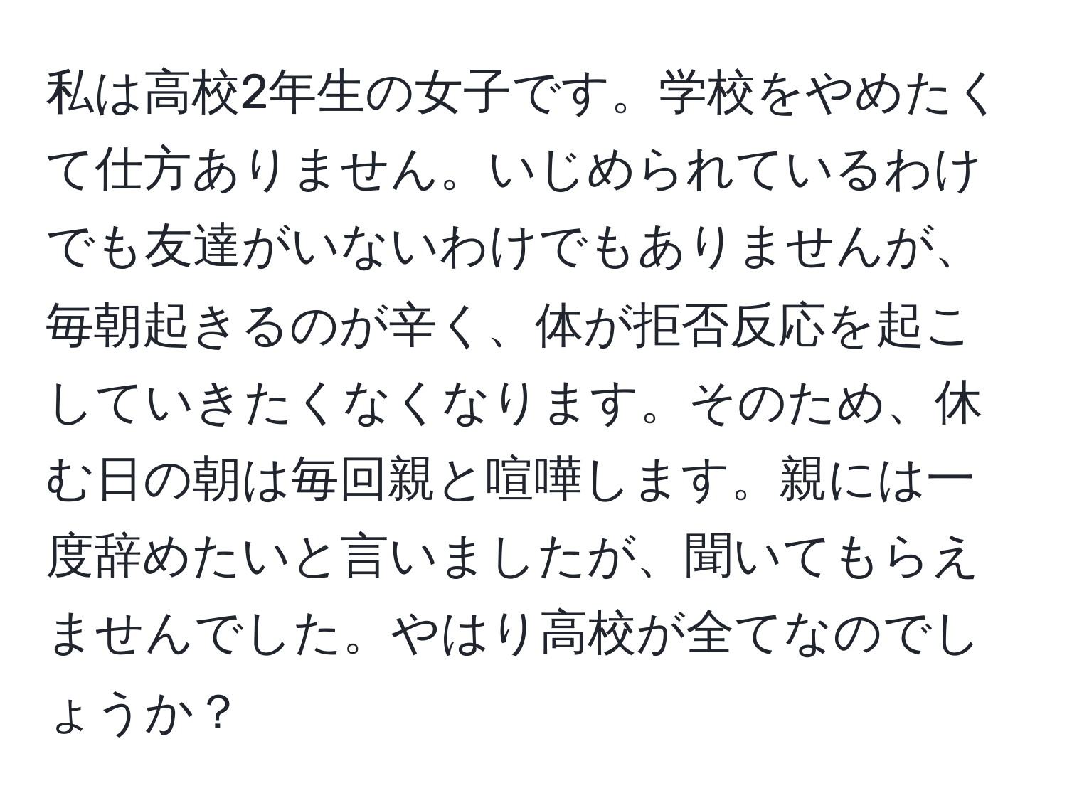 私は高校2年生の女子です。学校をやめたくて仕方ありません。いじめられているわけでも友達がいないわけでもありませんが、毎朝起きるのが辛く、体が拒否反応を起こしていきたくなくなります。そのため、休む日の朝は毎回親と喧嘩します。親には一度辞めたいと言いましたが、聞いてもらえませんでした。やはり高校が全てなのでしょうか？