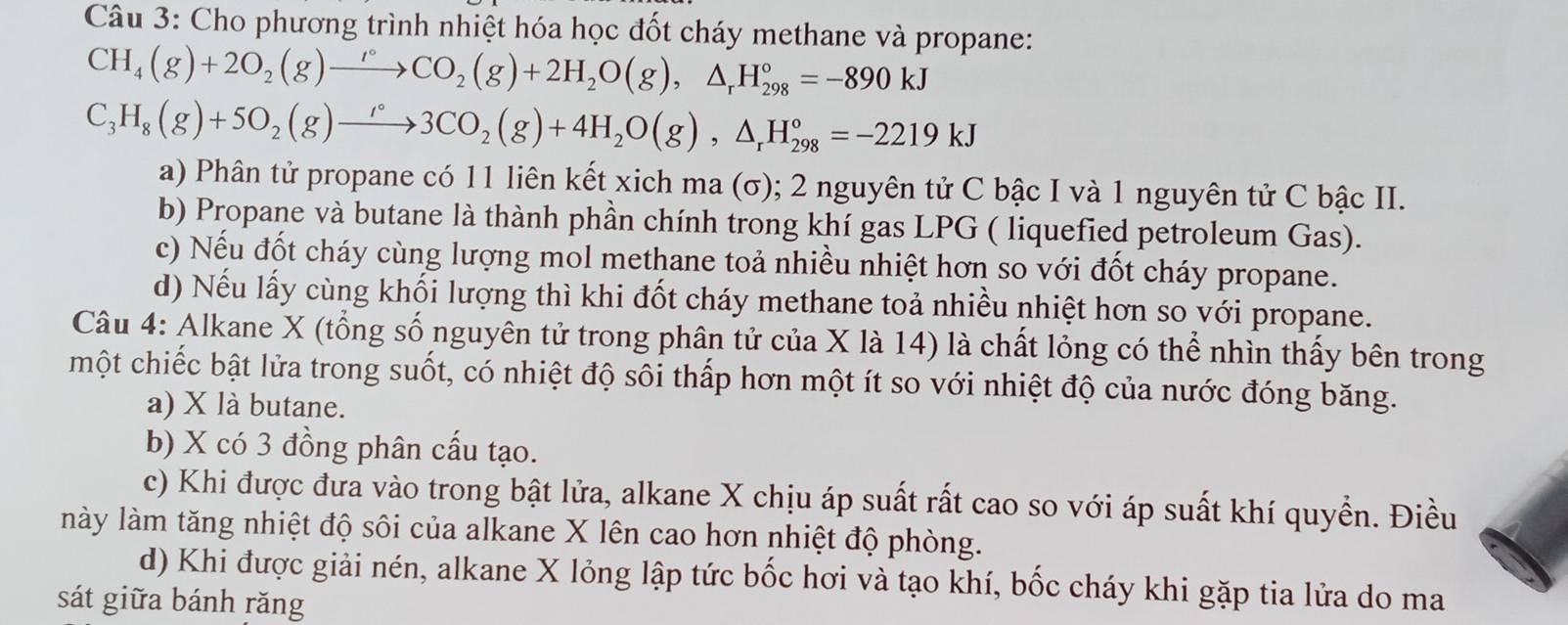 Cho phương trình nhiệt hóa học đốt cháy methane và propane:
CH_4(g)+2O_2(g)to COCO_2(g)+2H_2O(g),△ _rH_(298)°=-890kJ
C_3H_8(g)+5O_2(g)to 3CO_2(g)+4H_2O(g),△ _rH_(298)°=-2219kJ
a) Phân tử propane có 11 liên kết xich ma (σ); 2 nguyên tử C bậc I và 1 nguyên tử C bậc II.
b) Propane và butane là thành phần chính trong khí gas LPG ( liquefied petroleum Gas).
c) Nếu đốt cháy cùng lượng mol methane toả nhiều nhiệt hơn so với đốt cháy propane.
d) Nếu lấy cùng khối lượng thì khi đốt cháy methane toả nhiều nhiệt hơn so với propane.
Câu 4: Alkane X (tổng số nguyên tử trong phân tử của X là 14) là chất lỏng có thể nhìn thấy bên trong
một chiếc bật lửa trong suốt, có nhiệt độ sôi thấp hơn một ít so với nhiệt độ của nước đóng băng.
a) X là butane.
b) X có 3 đồng phân cấu tạo.
c) Khi được đưa vào trong bật lửa, alkane X chịu áp suất rất cao so với áp suất khí quyền. Điều
này làm tăng nhiệt độ sôi của alkane X lên cao hơn nhiệt độ phòng.
d) Khi được giải nén, alkane X lỏng lập tức bốc hơi và tạo khí, bốc cháy khi gặp tia lửa do ma
sát giữa bánh răng