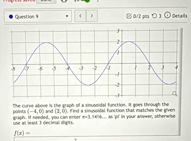 < > 0/2 pts つ 3 ⓘ Details 
The curve above is the graph of a sinusoidal function. It goes through the 
points (-4,0) and (2,0). Find a sinusoidal function that matches the given 
graph. If needed, you can enter π =3.1416... as 'pi' in your answer, otherwise 
use at least 3 decimal digits.
f(x)=