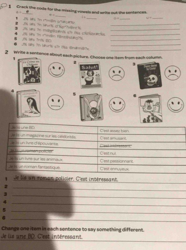 Crack the code for the missing vowels and write out the sentences.
a=_ e
_ e=
i= o= _ u= _
1 J% l#s ?n r*m@n p*l#c#%r._
2 J% l#s ?n 1#vr% d'%p*?v@nt%_
3 J% 1#s ?n m@g@z#n% s?r 1% s c% 1% br#t%s._
4 J% i#s ?n r*m@n f@nt@st#q?%__
§ J% l#s ? n% BD.
6 J% |#s ?n |#vr% s?r 1% s @n#m@?x.__
2 Write a sentence about each picture. Choose one item from each column.
1
2
3
4
5
6
Je lis une BD. C'est assez bien.
Je lis un magazine sur les célébrités. C'est amusant.
Je lis un livre d'épouvante. C'est intéressart.
,la lis un roman policter. C'est nul.
Jess un livre sur les animaux. C'est passionnant
Je lis un roman fantastique. C'est ennuyeux.
1 Je lis un roman policier. C'est intéressant.
_2
_3
_4
_5
_6
Change one item in each sentence to say something different.
_
_
Je lis une BD. C'est intéressant.