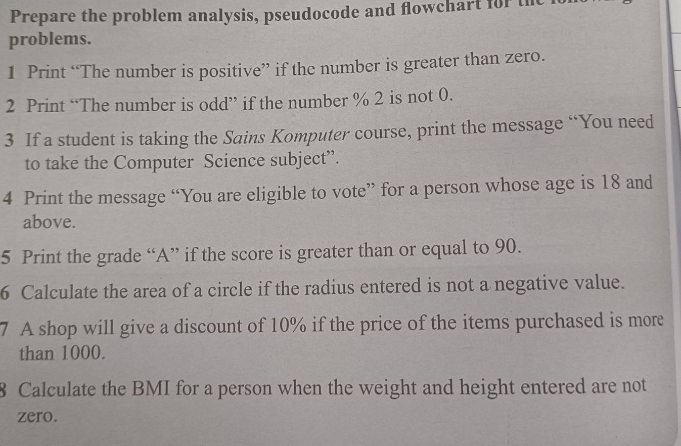 Prepare the problem analysis, pseudocode and flowchart for the 
problems. 
1 Print “The number is positive” if the number is greater than zero. 
2 Print “The number is odd” if the number % 2 is not 0. 
3 If a student is taking the Sains Komputer course, print the message “You need 
to take the Computer Science subject”. 
4 Print the message “You are eligible to vote” for a person whose age is 18 and 
above. 
5 Print the grade “A” if the score is greater than or equal to 90. 
6 Calculate the area of a circle if the radius entered is not a negative value. 
7 A shop will give a discount of 10% if the price of the items purchased is more 
than 1000. 
8 Calculate the BMI for a person when the weight and height entered are not 
zero.