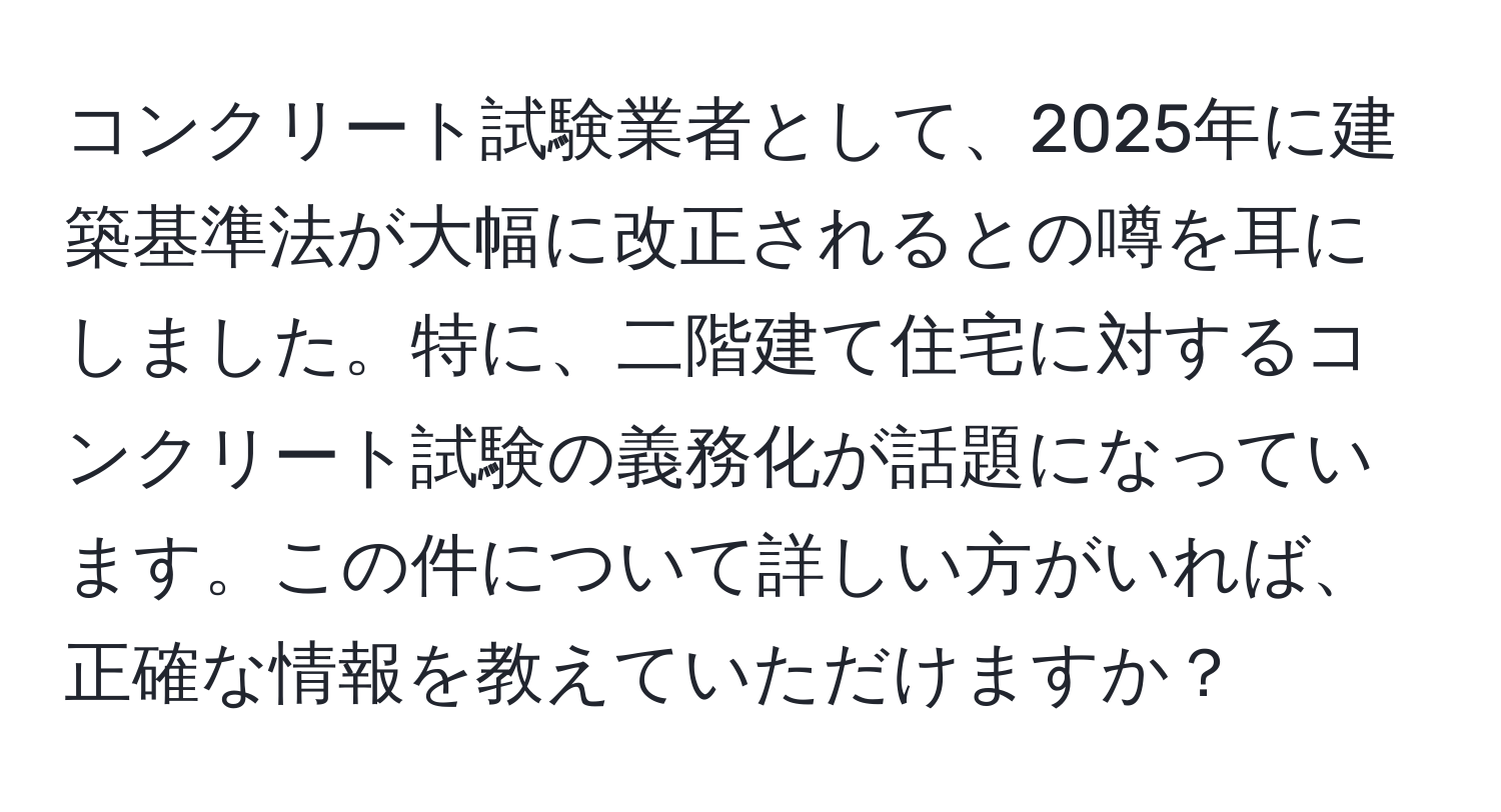 コンクリート試験業者として、2025年に建築基準法が大幅に改正されるとの噂を耳にしました。特に、二階建て住宅に対するコンクリート試験の義務化が話題になっています。この件について詳しい方がいれば、正確な情報を教えていただけますか？