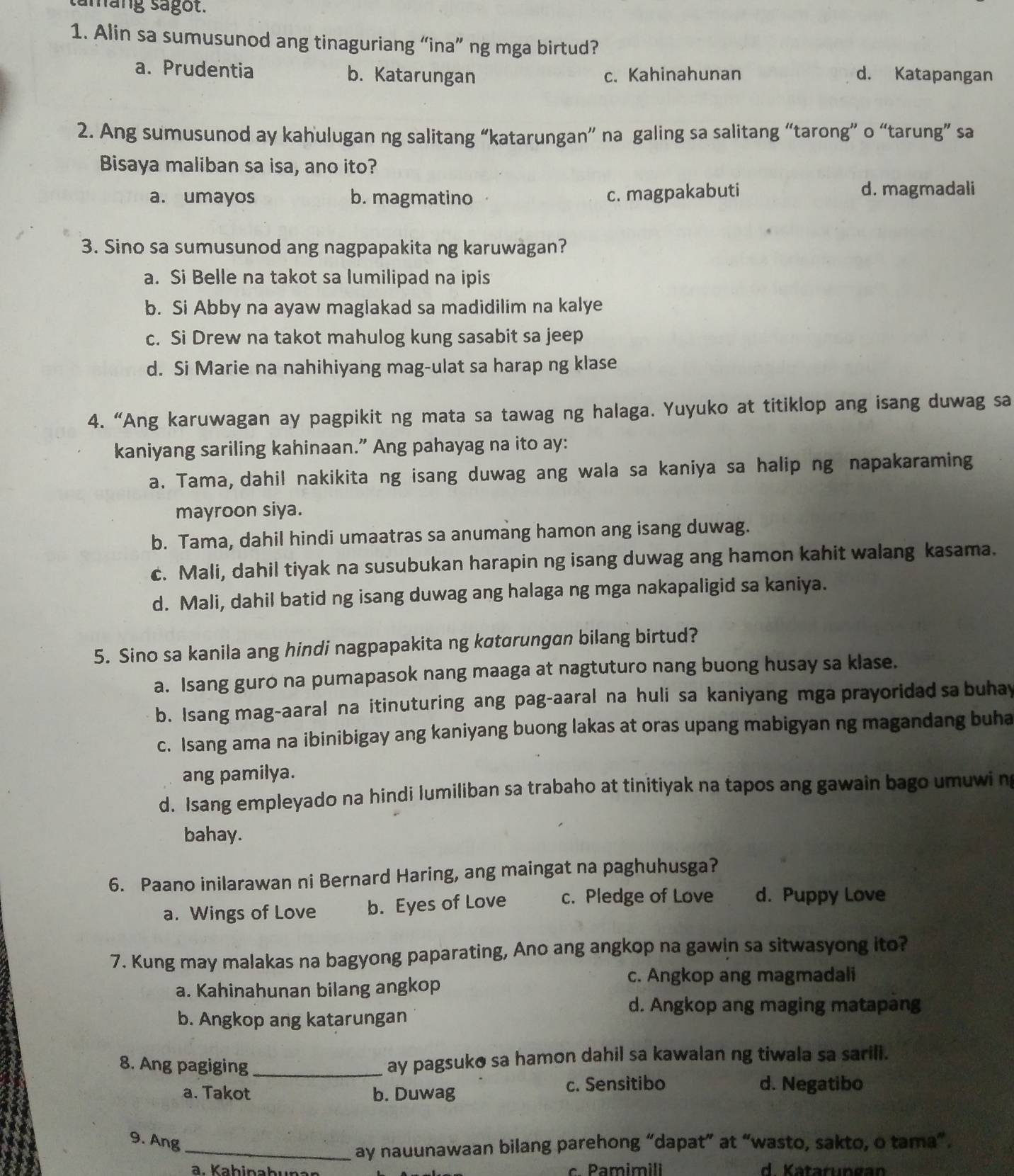 tamang sagot.
1. Alin sa sumusunod ang tinaguriang “ina” ng mga birtud?
a. Prudentia b. Katarungan c. Kahinahunan d. Katapangan
2. Ang sumusunod ay kahulugan ng salitang “katarungan” na galing sa salitang “tarong” o “tarung” sa
Bisaya maliban sa isa, ano ito?
a. umayos b. magmatino
c. magpakabuti d. magmadali
3. Sino sa sumusunod ang nagpapakita ng karuwagan?
a. Si Belle na takot sa lumilipad na ipis
b. Si Abby na ayaw maglakad sa madidilim na kalye
c. Si Drew na takot mahulog kung sasabit sa jeep
d. Si Marie na nahihiyang mag-ulat sa harap ng klase
4. “Ang karuwagan ay pagpikit ng mata sa tawag ng halaga. Yuyuko at titiklop ang isang duwag sa
kaniyang sariling kahinaan.” Ang pahayag na ito ay:
a. Tama, dahil nakikita ng isang duwag ang wala sa kaniya sa halip ng napakaraming
mayroon siya.
b. Tama, dahil hindi umaatras sa anumang hamon ang isang duwag.
c. Mali, dahil tiyak na susubukan harapin ng isang duwag ang hamon kahit walang kasama.
d. Mali, dahil batid ng isang duwag ang halaga ng mga nakapaligid sa kaniya.
5. Sino sa kanila ang hindi nagpapakita ng kɑtorungan bilang birtud?
a. Isang guro na pumapasok nang maaga at nagtuturo nang buong husay sa klase.
b. Isang mag-aaral na itinuturing ang pag-aaral na huli sa kaniyang mga prayoridad sa buhay
c. Isang ama na ibinibigay ang kaniyang buong lakas at oras upang mabigyan ng magandang buha
ang pamilya.
d. Isang empleyado na hindi lumiliban sa trabaho at tinitiyak na tapos ang gawain bago umuwi n
bahay.
6. Paano inilarawan ni Bernard Haring, ang maingat na paghuhusga?
a. Wings of Love b. Eyes of Love c. Pledge of Love d. Puppy Love
7. Kung may malakas na bagyong paparating, Ano ang angkop na gawin sa sitwasyong ito?
c. Angkop ang magmadali
a. Kahinahunan bilang angkop
d. Angkop ang maging matapang
b. Angkop ang katarungan
8. Ang pagiging _ay pagsuko sa hamon dahil sa kawalan ng tiwala sa sarili.
a. Takot b. Duwag c. Sensitibo d. Negatibo
9. Ang
_ay nauunawaan bilang parehong “dapat” at “wasto, sakto, o tama”.
. Pamim il d  Katarun gan