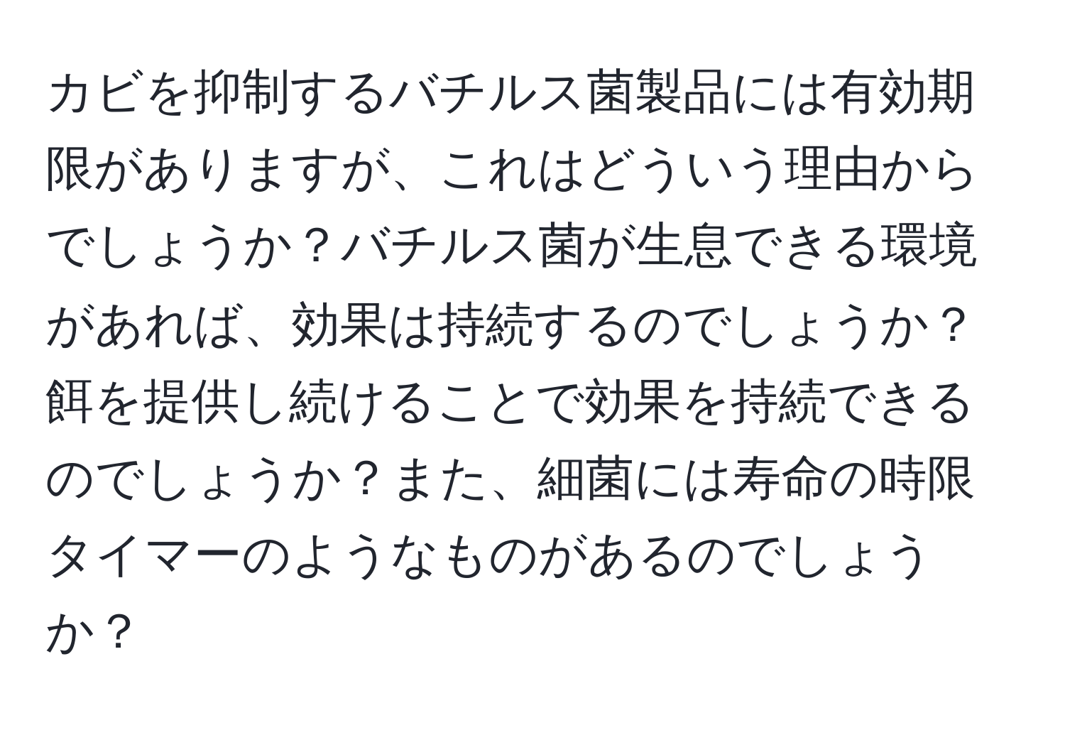 カビを抑制するバチルス菌製品には有効期限がありますが、これはどういう理由からでしょうか？バチルス菌が生息できる環境があれば、効果は持続するのでしょうか？餌を提供し続けることで効果を持続できるのでしょうか？また、細菌には寿命の時限タイマーのようなものがあるのでしょうか？