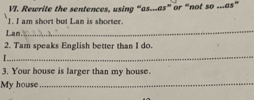 Rewrite the sentences, using “as...as” or “not so ...as” 
1. I am short but Lan is shorter. 
Lan 
_ 
2. Tam speaks English better than I do. 
_ 
I 
3. Your house is larger than my house. 
My house_