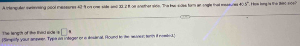 A triangular swimming pool measures 42 ft on one side and 32.2 ft on another side. The two sides form an angle that measures 40.5°. How long is the third side? 
The length of the third side is □ ft. 
(Simplify your answer. Type an integer or a decimal. Round to the nearest tenth if needed.)