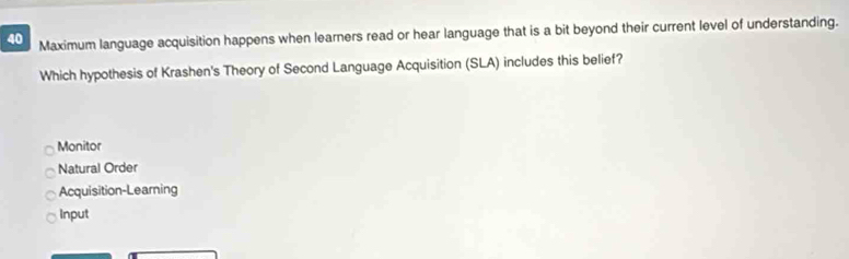 Maximum language acquisition happens when learners read or hear language that is a bit beyond their current level of understanding.
Which hypothesis of Krashen's Theory of Second Language Acquisition (SLA) includes this belief?
Monitor
Natural Order
Acquisition-Learning
Input