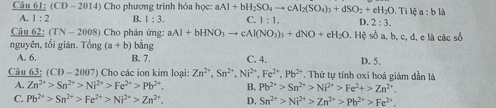 (CD - 2014) Cho phương trình hóa học: aAl+bH_2SO_4to cAl_2(SO_4)_3+dSO_2+eH_2O i lệ a:b là
A. 1:2 B. 1:3. C. 1:1.
D. 2:3. 
Câu 62: (TN-2008) Cho phản ứng: aAl+bHNO_3to cAl(NO_3)_3+dNO+eH_2O. Hệ số a, b, c, d, e là các số
nguyên, tối giản. Tổng (a+b) bằng
A. 6. B. 7. C. 4. D. 5.
Câu 63: (CD-2007) Cho các ion kim loại: Zn^(2+), Sn^(2+), Ni^(2+), Fe^(2+), Pb^(2+) T. Thứ tự tính oxi hoá giảm dần là
A. Zn^(2+)>Sn^(2+)>Ni^(2+)>Fe^(2+)>Pb^(2+). B. Pb^(2+)>Sn^(2+)>Ni^(2+)>Fe^2+>Zn^(2+).
C. Pb^(2+)>Sn^(2+)>Fe^(2+)>Ni^(2+)>Zn^(2+). D. Sn^(2+)>Ni^(2+)>Zn^(2+)>Pb^(2+)>Fe^(2+).