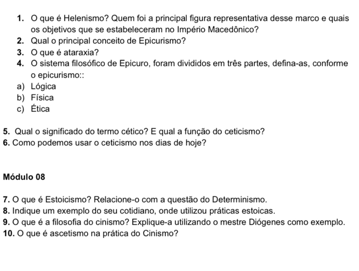 que é Helenismo? Quem foi a principal figura representativa desse marco e quais
os objetivos que se estabeleceram no Império Macedônico?
2. Qual o principal conceito de Epicurismo?
3. O que é ataraxia?
4. O sistema filosófico de Epicuro, foram divididos em três partes, defina-as, conforme
o epicurismo::
a) Lógica
b) Física
c) Ética
5. Qual o significado do termo cético? E qual a função do ceticismo?
6. Como podemos usar o ceticismo nos dias de hoje?
Módulo 08
7. O que é Estoicismo? Relacione-o com a questão do Determinismo.
8. Indique um exemplo do seu cotidiano, onde utilizou práticas estoicas.
9. O que é a filosofia do cinismo? Explique-a utilizando o mestre Diógenes como exemplo.
10. O que é ascetismo na prática do Cinismo?