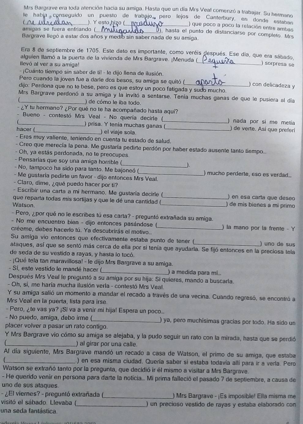 Mrs Bargrave era toda atención hacia su amiga. Hasta que un día Mrs Veal comenzó a trabajar. Su hermano
le había conseguido un puesto de trabajo pero lejos de Canterbury, en donde estaban
_ ) Y esto hizo (
_) que poco a poco la relación entre ambas
amigas se fuera enfriando (
_), hasta el punto de distanciarse por completo Mrs
Bargrave llegó a estar dos años y medio sin saber nada de su amiga.
Era 8 de septiembre de 1705. Este dato es importante, como veréis después. Ese día, que era sábado,
alguien llamó a la puerta de la vivienda de Mrs Bargrave. ¡Menuda (
llevó al ver a su amiga!
_) sorpresa se
-¡Cuánto tiempo sin saber de ti! - le dijo Ilena de ilusión.
Pero cuando la joven fue a darle dos besos, su amiga se quitó (
) con delicadeza y
dijo: Perdona que no te bese, pero es que estoy un poco fatigada y sudo mucho.
Mrs Bargrave perdonó a su amiga y la invitó a sentarse. Tenía muchas ganas de que le pusiera al día
) de cómo le iba todo.
- ¿Y tu hermano? ¿Por qué no te ha acompañado hasta aquí?
- Bueno - contestó Mrs Veal - No quería decirle (_ ) nada por si me metía
) prisa. Y tenia muchas ganas ( ) de verte. Así que preferí
hacer (_ ) el viaje sola._
- Eres muy valiente, teniendo en cuenta tu estado de salud.
- Creo que merecía la pena. Me gustaría pedirte perdón por haber estado ausente tanto tiempo.
- Oh, ya estás perdonada, no te preocupes.
- Pensarías que soy una amiga horrible (
__).
- No, tampoco ha sido para tanto. Me bajoneó ( ) mucho perderte, eso es verdad..
- Me gustaría pedirte un favor - dijo entonces Mrs Veal.
- Claro, dime, ¿qué puedo hacer por ti?
- Escribir una carta a mi hermano. Me gustaría decirle ( ) en esa carta que deseo
que reparta todas mis sortijas y que le dé una cantidad (_
Watson. _) de mis bienes a mí primo
- Pero, ¿por qué no le escribes tú esa carta? - preguntó extrañada su amiga.
- No me encuentro bien - dijo entonces pasándose ( ) la mano por la frente - Y
créeme, debes hacerlo tú. Ya descubrirás el motivo..._
Su amiga vio entonces que efectivamente estaba punto de tener ( ) uno de sus
ataques, así que se sentó más cerca de ella por si tenía que ayudarla. Se fijó entonces en la preciosa tela
de seda de su vestido a rayas, y hasta lo tocó.
- ¡Qué tela tan maravillosa! - le dijo Mrs Bargrave a su amiga.
- Sí, este vestido le mandé hacer (_ ) a medida para m...
Después Mrs Veal le preguntó a su amiga por su hija: Si quieres, mando a buscarla.
- Oh, sí, me haría mucha ilusión verla - contestó Mrs Veal.
Y su amiga salió un momento a mandar el recado a través de una vecina. Cuando regresó, se encontró a
Mrs Veal en la puerta, lista para irse.
- Pero, ¿te vas ya? ¡Si va a venir mi hija! Espera un poco...
- No puedo, amiga, debo irme (_ ) ya, pero muchísimas gracias por todo. Ha sido un
placer volver a pasar un rato contigo.
Y Mrs Bargrave vio cómo su amiga se alejaba, y la pudo seguir un rato con la mirada, hasta que se perdió
_) al girar por una calle.
Al día siguiente, Mrs Bargrave mandó un recado a casa de Watson, el primo de su amiga, que estaba
_) en esa misma ciudad. Quería saber si estaba todavía allí para ir a verla. Pero
Watson se extrañó tanto por la pregunta, que decidió ir él mismo a visitar a Mrs Bargrave.
- He querido venir en persona para darte la noticia... Mi prima falleció el pasado 7 de septiembre, a causa de
uno de sus ataques.
- ¿El viernes? - preguntó extrañada (_ ) Mrs Bargrave - ¡Es imposible! Ella misma me
visitó el sábado. Llevaba (_ ) un precioso vestido de rayas y estaba elaborado con
una seda fantástica.