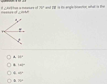 Qusston 8 of 25
If ∠ AVB has a measure of 70° and overline VM is its angle bisector, what is the
measure of ∠ AVM
A. 35°
B. 140°
C. 45°
D. 70°