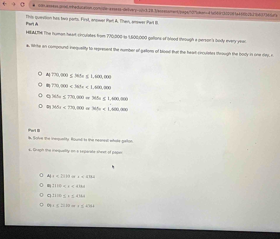 =410 5691302061a466b2b21b637365afa
This question has two parts. First, answer Part A. Then, answer Part B.
Part A
HEALTH The human heart circulates from 770,000 to 1,600,000 gallons of blood through a person's body every year.
a. Write an compound inequality to represent the number of gallons of blood that the heart circulates through the body in one day, x
A) 770,000≤ 365x≤ 1,600,000
B) 770,000<365x<1,600,000
C) 365x≤ 770,000 or 365x≤ 1,600,000
D) 365x<770,000 or 365x<1,600,000
Part B
b. Solve the inequality Round to the nearest whole gallon.
c. Graph the inequality on a separate sheet of paper
A) x<2110</tex> or x<4384</tex>
B) 2110
C) 2110≤ x≤ 4384
D) x≤ 2110 x≤ 4384