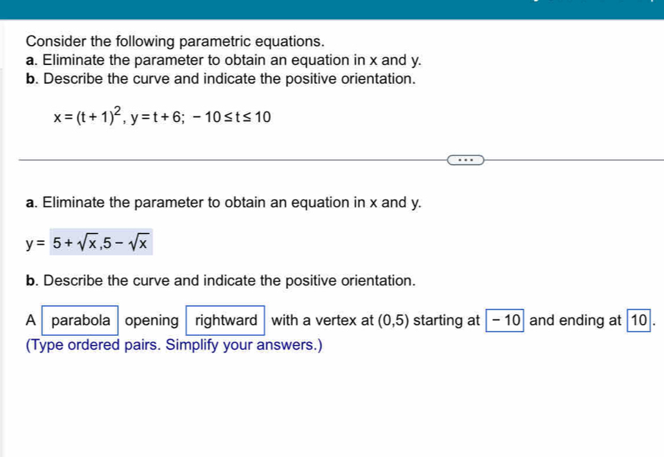 Consider the following parametric equations. 
a. Eliminate the parameter to obtain an equation in x and y. 
b. Describe the curve and indicate the positive orientation.
x=(t+1)^2, y=t+6; -10≤ t≤ 10
a. Eliminate the parameter to obtain an equation in x and y.
y=5+sqrt(x), 5-sqrt(x)
b. Describe the curve and indicate the positive orientation. 
A parabola opening rightward with a vertex at (0,5) starting at - 10 and ending at 10. 
(Type ordered pairs. Simplify your answers.)