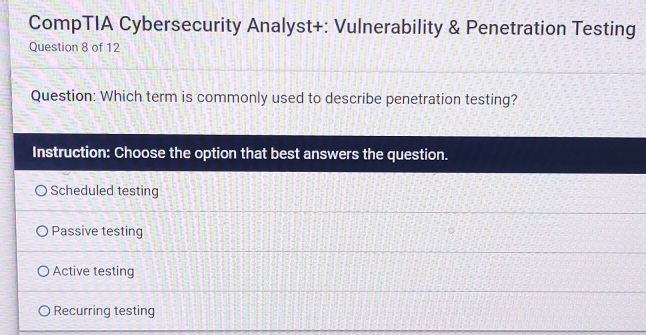 CompTIA Cybersecurity Analyst+: Vulnerability & Penetration Testing
Question 8 of 12
Question: Which term is commonly used to describe penetration testing?
Instruction: Choose the option that best answers the question.
Scheduled testing
Passive testing
Active testing
Recurring testing