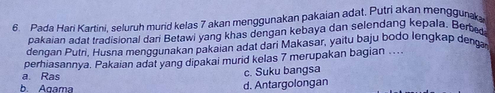 Pada Hari Kartini, seluruh murid kelas 7 akan menggunakan pakaian adat, Putri akan menggunaka
pakaian adat tradisional dari Betawi yang khas dengan kebaya dan selendang kepala. Berbed
dengan Putri, Husna menggunakan pakaian adat dari Makasar, yaitu baju bodo lengkap dengn
perhiasannya. Pakaian adat yang dipakai murid kelas 7 merupakan bagian ....
a. Ras
c. Suku bangsa
b. Agama
d. Antargolongan