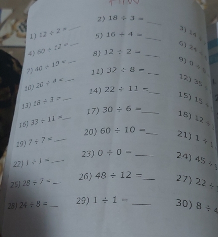 18/ 3=
1) 12/ 2=
_ 
3) 
5) 16/ 4= _ _L∩ 
4) 60/ 12=
_ 
6) . 
7) 40/ 10= _8)
12/ 2= _ 24/
9) 
11) 32/ 8= _ 0/ 9
10) 20/ 4= _ 
12) 35 . 
14) 22/ 11= _ 
13) 18/ 3= _ 
15) 15/ 1
17) 30/ 6= _ 
18) 
16) 33/ 11= _ 12/
20) 60/ 10= _ 
19) 7/ 7=
21) 
22) 1/ 1= __ 0/ 0= _ 1/ 1
23) 
24) 45/ 9
26) 
25) 28/ 7= _ 48/ 12= _ 27) 22/
28) 24/ 8= _29) 1/ 1= _30) 8/ 4