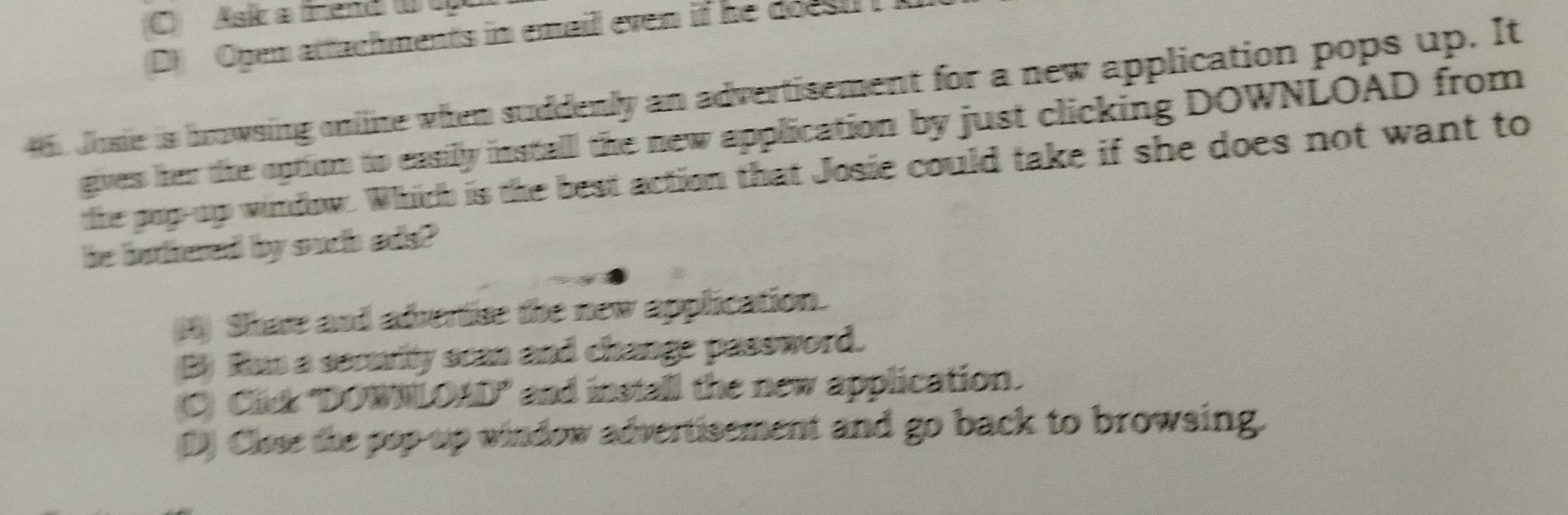 C Asik a Mend 0 0
(D) Open attachments in email even if he doest 
dosie is browsing online when suddenly an advertisement for a new application pops up. It
gives her the option to easilly install the new application by just clicking DOWNLOAD from
the pop-up window. Which is the best action that Josie could take if she does not want to
he botthered by such ads?
(H) Share and adrertise the new application.
(B) Run a security scan and change password.
C Cick "DOWNLOAD" and install the new application.
D) Close the pop up window advertisement and go back to browsing.