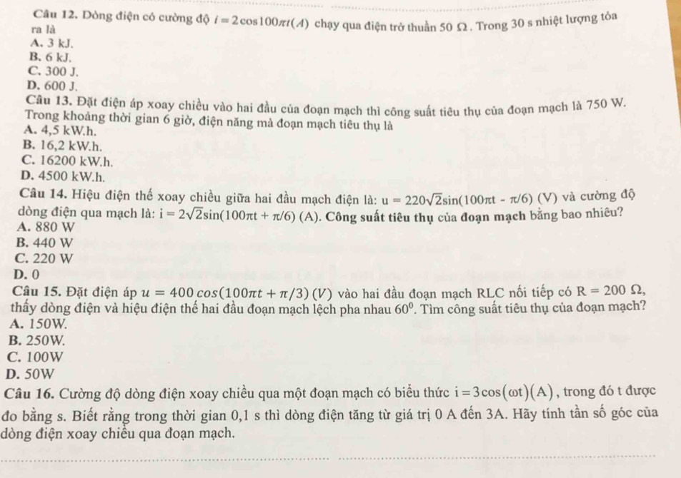 Dòng điện có cường độ i=2cos 100π t(A)
ra là chạy qua điện trở thuần 50 £2 . Trong 30 s nhiệt lượng tỏa
A. 3 kJ.
B. 6 kJ.
C. 300 J.
D. 600 J.
Câu 13. Đặt điện áp xoay chiều vào hai đầu của đoạn mạch thì công suất tiêu thụ của đoạn mạch là 750 W.
Trong khoảng thời gian 6 giờ, điện năng mà đoạn mạch tiêu thụ là
A. 4,5 kW.h.
B. 16,2 kW.h.
C. 16200 kW.h.
D. 4500 kW.h.
Câu 14. Hiệu điện thế xoay chiều giữa hai đầu mạch điện là: u=220sqrt(2)sin (100π t-π /6)(V) ) và cường độ
dòng điện qua mạch là: i=2sqrt(2)sin (100π t+π /6)(A)
A. 880 W 0. Công suất tiêu thụ của đoạn mạch bằng bao nhiêu?
B. 440 W
C. 220 W
D. 0
Câu 15. Đặt điện áp u=400cos (100π t+π /3)(V) vào hai đầu đoạn mạch RLC nối tiếp có R=200Omega ,
thấy dòng điện và hiệu điện thế hai đầu đoạn mạch lệch pha nhau 60°
A. 150W. . Tìm công suất tiêu thụ của đoạn mạch?
B. 250W.
C. 100W
D. 50W
Câu 16. Cường độ dòng điện xoay chiều qua một đoạn mạch có biểu thức i=3cos (omega t)(A) , trong đó t được
đo bằng s. Biết rằng trong thời gian 0,1 s thì dòng điện tăng từ giá trị 0 A đến 3A. Hãy tính tần số góc của
dòng điện xoay chiều qua đoạn mạch.