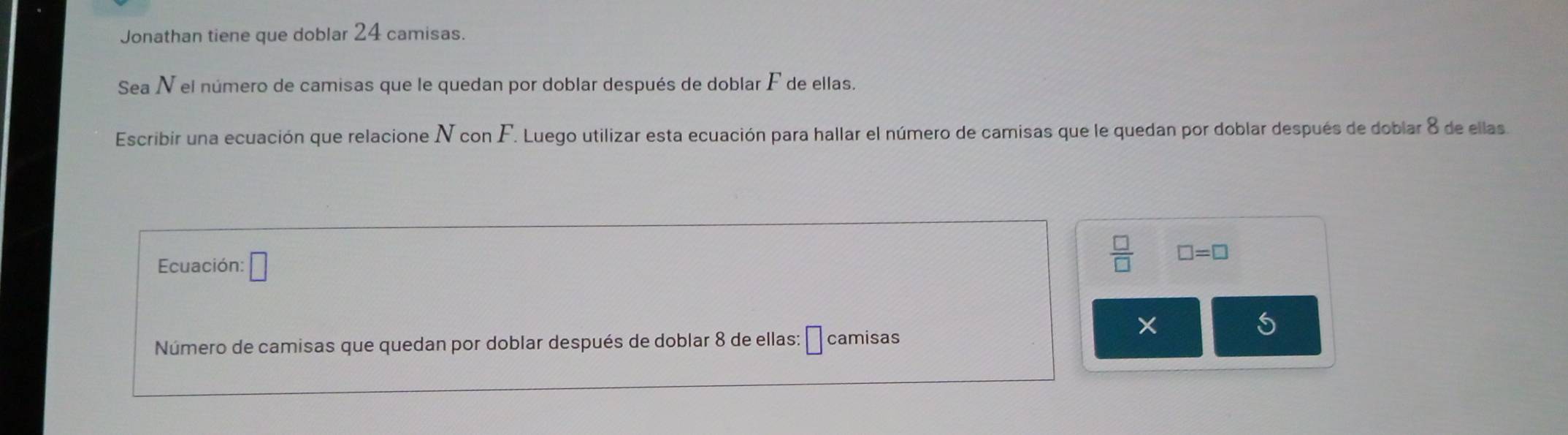 Jonathan tiene que doblar 24 camisas. 
Sea N el número de camisas que le quedan por doblar después de doblar F de ellas. 
Escribir una ecuación que relacione N con F. Luego utilizar esta ecuación para hallar el número de camisas que le quedan por doblar después de doblar 8 de ellas 
Ecuación: □
 □ /□   □ =□
Número de camisas que quedan por doblar después de doblar 8 de ellas: □ camisas 
× 
S