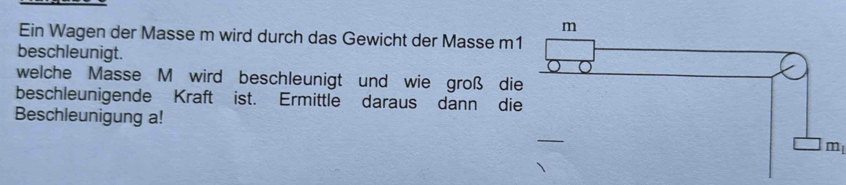 Ein Wagen der Masse m wird durch das Gewicht der Masse m 
beschleunigt. 
welche Masse M wird beschleunigt und wie groß die 
beschleunigende Kraft ist. Ermittle daraus dann di 
Beschleunigung a!
m