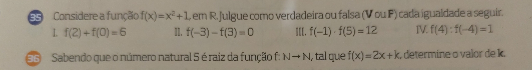 Considere a função f(x)=x^2+1 , em R. Julgue como verdadeira ou falsa (VouF) cada igualdade a seguir. 
I. f(2)+f(0)=6 II. f(-3)-f(3)=0 III. f(-1)· f(5)=12 IV. f(4):f(-4)=1
36 Sabendo que o número natural 5 é raiz da função f: INto IN , tal que f(x)=2x+k , determine o valor de k.