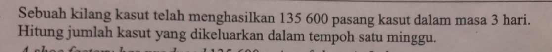 Sebuah kilang kasut telah menghasilkan 135 600 pasang kasut dalam masa 3 hari. 
Hitung jumlah kasut yang dikeluarkan dalam tempoh satu minggu.