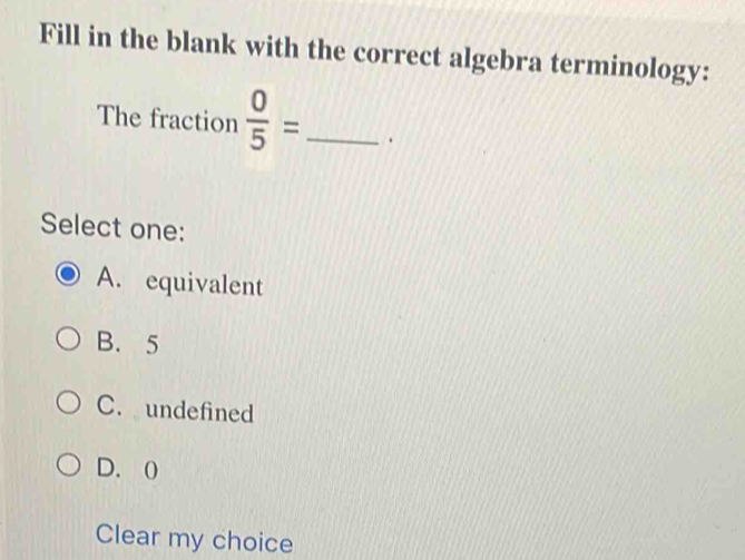 Fill in the blank with the correct algebra terminology:
The fraction  0/5 = _ .
Select one:
A. equivalent
B. 5
C. undefined
D. 0
Clear my choice