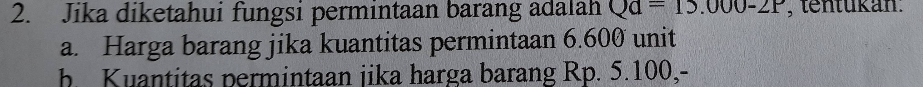 Jika diketahui fungsi permintaan barang adalah Qa=15.000-2P , tentükán.
a. Harga barang jika kuantitas permintaan 6.600 unit
b. Kuantitas permintaan jika harga barang Rp. 5.100,-