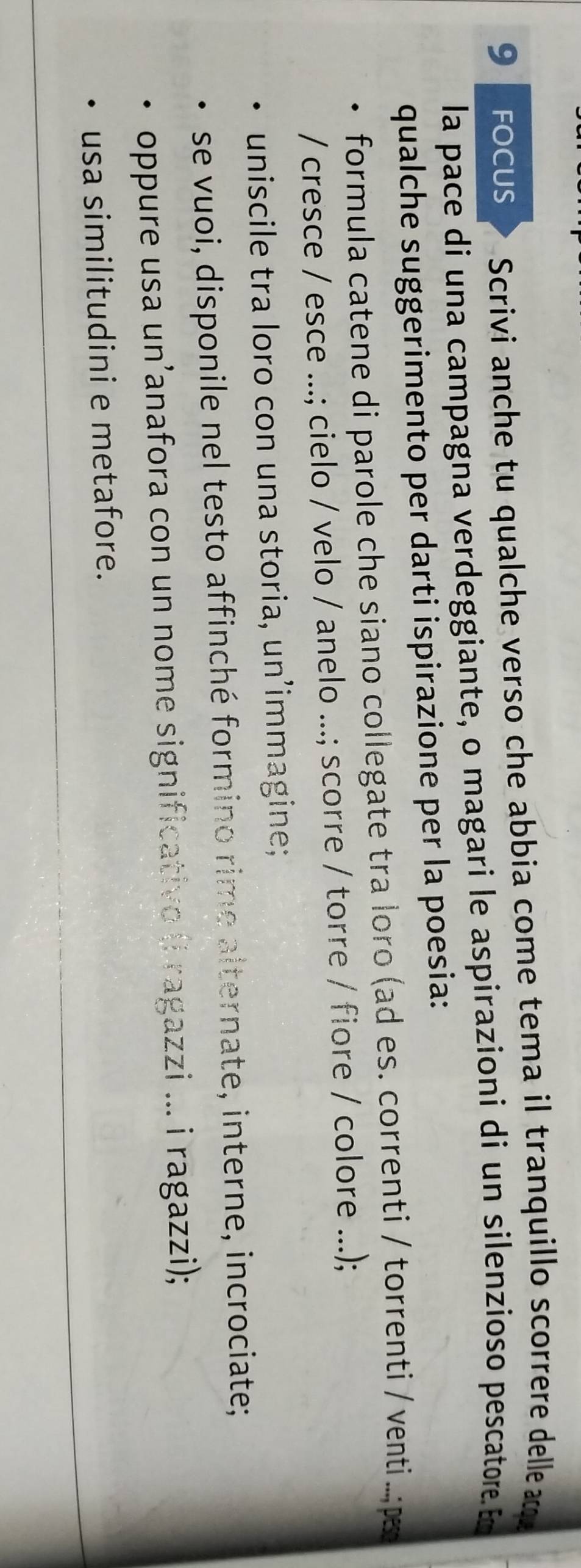 focus Scrivi anche tu qualche verso che abbia come tema il tranquillo scorrere delle a 
la pace di una campagna verdeggiante, o magari le aspirazioni di un silenzioso pescatore. Em 
qualche suggerimento per darti ispirazione per la poesia: 
formula catene di parole che siano collegate tra loro (ad es. correnti / torrenti / venti..;p 
/ cresce / esce ...; cielo / velo / anelo ...; scorre / torre / fiore / colore ...); 
uniscile tra loro con una storia, un’immagine; 
se vuoi, disponile nel testo affinché formino rime alternate, interne, incrociate; 
oppure usa un’anafora con un nome significativo (i ragazzi ... i ragazzi); 
usa similitudini e metafore.
