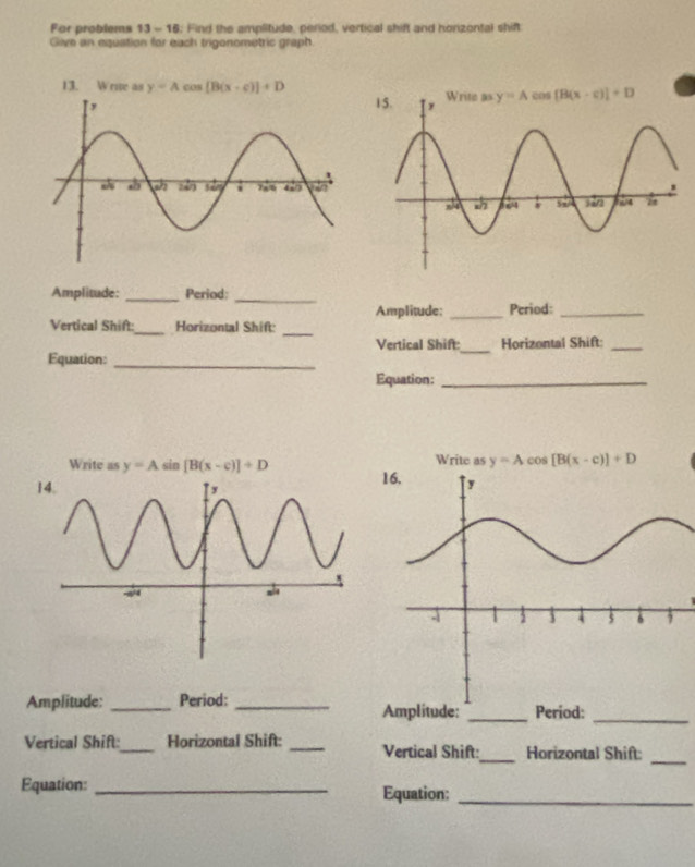 For problems 13 - 16. Find the amplitude, period, vertical shift and horizontal shift
Give an equation for each trigonometric graph.
13. Wrive as y=Acos [B(x-c)]+D
Amplitude: _Period:
_
Amplitude; _Period:_
Vertical Shift:_ Horizontal Shift:
_
Vertical Shift:
Equation: __Horizontal Shift_
Equation:_
Write as y=A sin [B(x-c)]+D Write as y=Acos [B(x-c)]+D

Amplitude: _Period:Period:
Amplitude:
_
Vertical Shift:_ Horizontal Shift: _Vertical Shift:_ Horizontal Shift:
_
Equation: _Equation:_