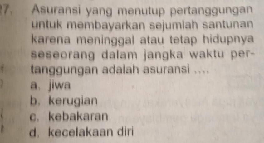 Asuransi yang menutup pertanggungan
untuk membayarkan sejumlah santunan
karena meninggal atau tetap hidupnya
seseorang dalam jangka waktu per-
tanggungan adalah asuransi ....
a、 jiwa
b, kerugian
c. kebakaran
d.kecelakaan diri