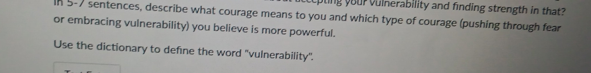 epting yourvulnerability and finding strength in that? 
In 5-7 sentences, describe what courage means to you and which type of courage (pushing through fear 
or embracing vulnerability) you believe is more powerful. 
Use the dictionary to define the word ''vulnerability'.