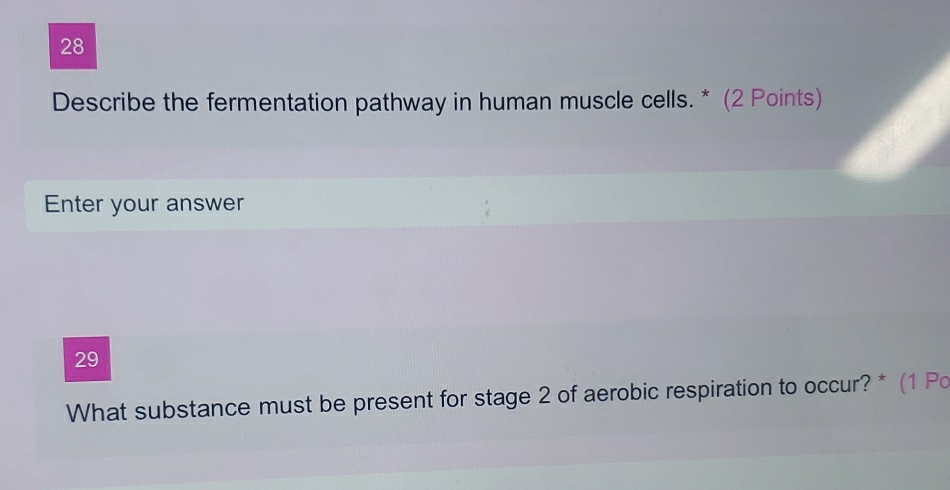 Describe the fermentation pathway in human muscle cells. * (2 Points) 
Enter your answer 
29 
What substance must be present for stage 2 of aerobic respiration to occur? * (1 Po