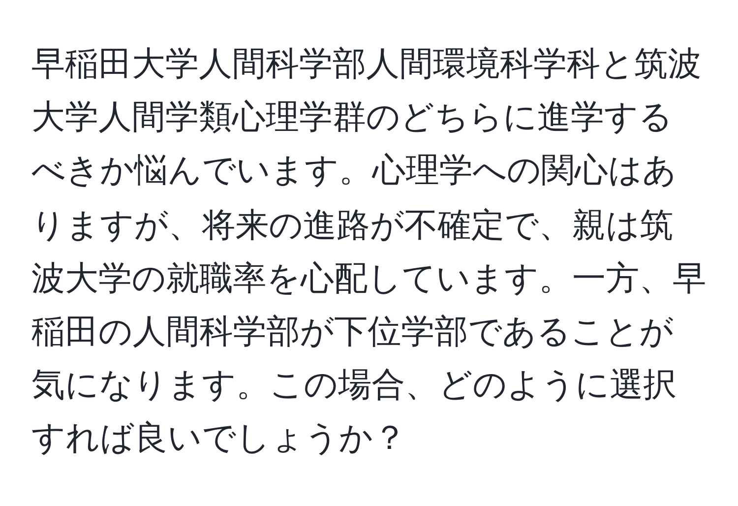 早稲田大学人間科学部人間環境科学科と筑波大学人間学類心理学群のどちらに進学するべきか悩んでいます。心理学への関心はありますが、将来の進路が不確定で、親は筑波大学の就職率を心配しています。一方、早稲田の人間科学部が下位学部であることが気になります。この場合、どのように選択すれば良いでしょうか？