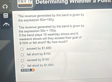 Determining Whether a Poin
The revenue generated by the band is given by
the expression 50x+150y. 
The revenue generated by the band is given by
the expression 50x+150y. 
If the band plays 15 weekday shows and 6
weekend shows will they exceed their goal of
$1500 or fall short? By how much?
exceed by $1,650
fall short by $150
exceed by $150
fall short by $1,650
DONE √