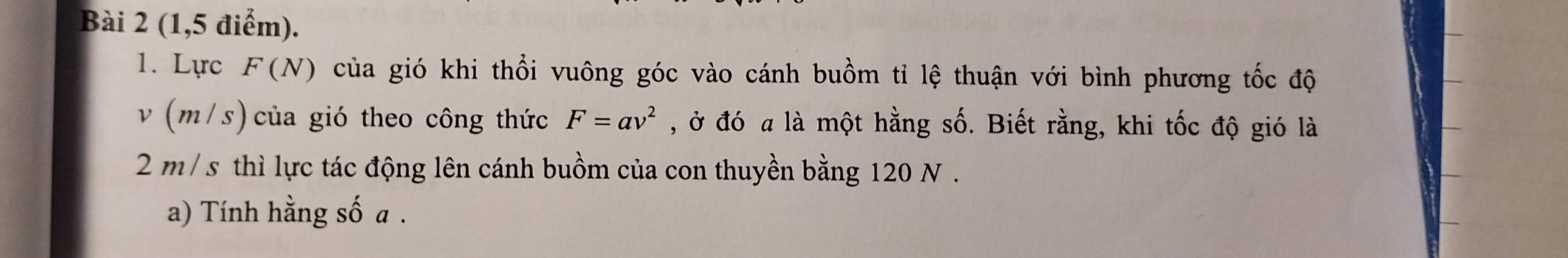 (1,5 điểm). 
1. Lực F (N) của gió khi thổi vuông góc vào cánh buồm tỉ lệ thuận với bình phương tốc độ
v (m/s) của gió theo công thức F=av^2 , ở đó a là một hằng số. Biết rằng, khi tốc độ gió là
2 m/ s thì lực tác động lên cánh buồm của con thuyền bằng 120 N. 
a) Tính hằng số a.