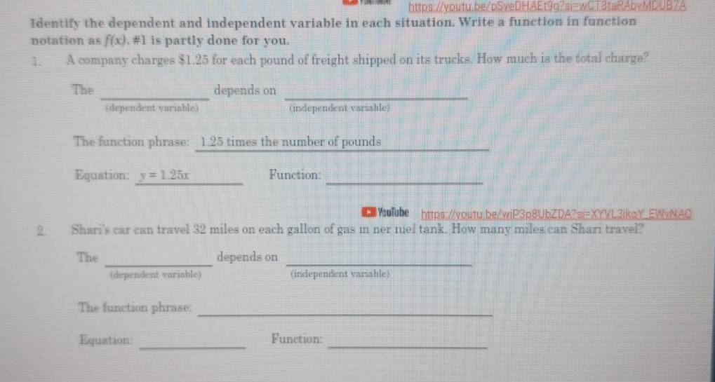 Identify the dependent and independent variable in each situation. Write a function in function 
notation as f(x). #1 is partly done for you. 
1. A company charges $1.25 for each pound of freight shipped on its trucks. How much is the total charge? 
__ 
The depends on 
(dependent variable) (independent variable) 
The function phrase: 1.25 times the number of pounds
_ 
Equation: y=1.25x Function:_ 
⑩ YuTube https://voutu.be/wiP3p8UbZDA?sii=XYVL3ikaY EWvNAC 
2. Shari's car can travel 32 miles on each gallon of gas in ner nuel tank. How many miles can Shari travel? 
_ 
The depends on_ 
(dependent variable) (independent variable) 
The function phrase:_ 
Equation: _Function:_