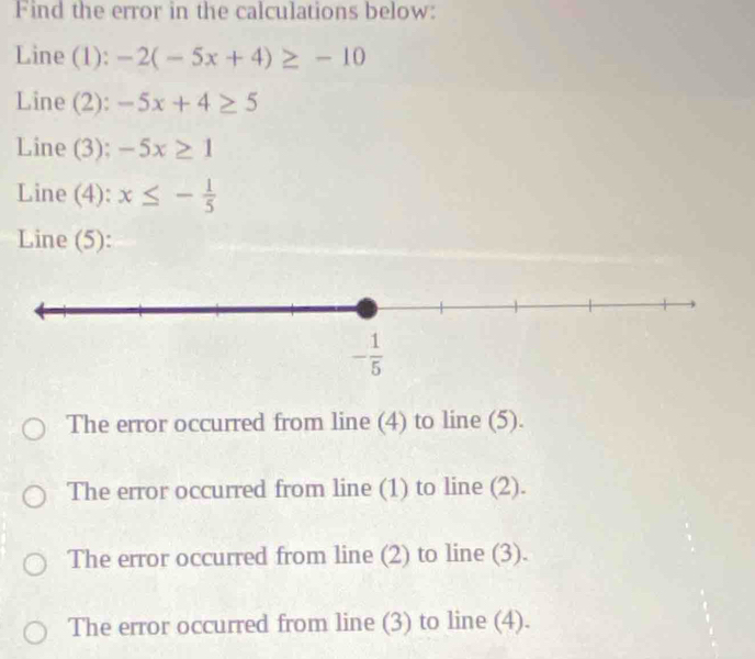 Find the error in the calculations below:
Line (1): -2(-5x+4)≥ -10
Line (2): -5x+4≥ 5
Line (3): -5x≥ 1
Line (4): x≤ - 1/5 
Line (5):
The error occurred from line (4) to line (5).
The error occurred from line (1) to line (2).
The error occurred from line (2) to line (3).
The error occurred from line (3) to line (4).