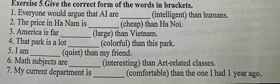 Exercise 5.Give the correct form of the words in brackets. 
1. Everyone would argue that AI are _(intelligent) than humans. 
2. The price in Ha Nam is _(cheap) than Ha Noi. 
3. America is far_ (large) than Vietnam. 
4. That park is a lot _(colorful) than this park. 
5. I am _(quiet) than my friend. 
6. Math subjects are _(interesting) than Art-related classes. 
7. My current department is _(comfortable) than the one I had 1 year ago.