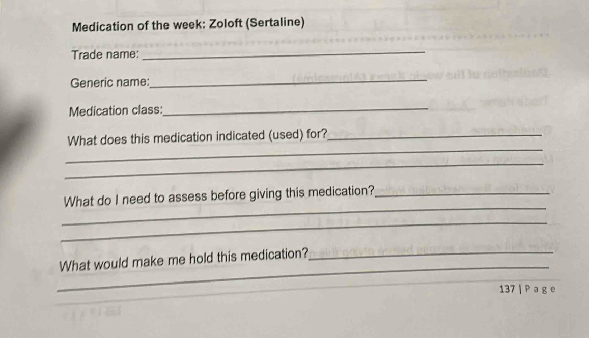 Medication of the week: Zoloft (Sertaline) 
Trade name: 
_ 
Generic name: 
_ 
Medication class:_ 
_ 
What does this medication indicated (used) for?_ 
_ 
_ 
What do I need to assess before giving this medication?_ 
_ 
_ 
What would make me hold this medication?_ 
_ 
_ 
137 | P a g e