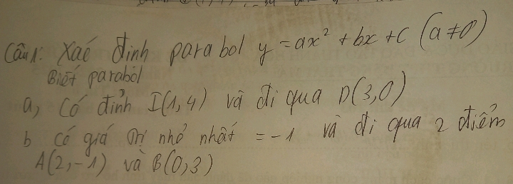 Caux Kao dinn parabol y=ax^2+bx+c(a!= 0)
Biet parabol 
a, Có dinh I(1,4) và di qua D(3,0)
b có qiá on nhó nhaf =-1 và di qua z diém
A(2,-1) va B(0,3)