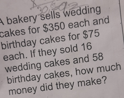 A bakery sells wedding 
cakes for $350 each and 
birthday cakes for $75
each. If they sold 16
wedding cakes and 58
birthday cakes, how much 
money did they make?