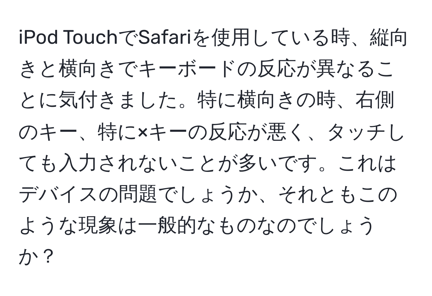 iPod TouchでSafariを使用している時、縦向きと横向きでキーボードの反応が異なることに気付きました。特に横向きの時、右側のキー、特に×キーの反応が悪く、タッチしても入力されないことが多いです。これはデバイスの問題でしょうか、それともこのような現象は一般的なものなのでしょうか？