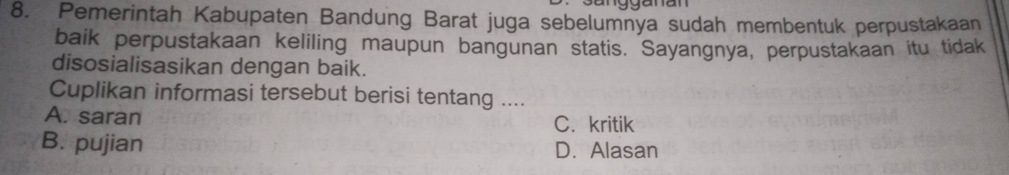 sangganan
8. Pemerintah Kabupaten Bandung Barat juga sebelumnya sudah membentuk perpustakaan
baik perpustakaan keliling maupun bangunan statis. Sayangnya, perpustakaan itu tidak
disosialisasikan dengan baik.
Cuplikan informasi tersebut berisi tentang ....
A. saran C. kritik
B. pujian D. Alasan