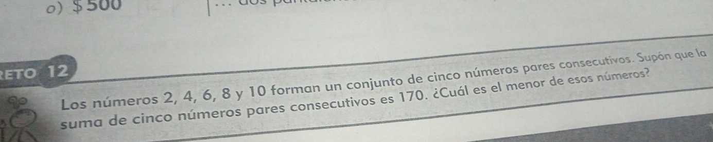 o) $ 500
ETO 12
Los números 2, 4, 6, 8 y 10 forman un conjunto de cinco números pares consecutivos. Supón que la
suma de cinco números pares consecutivos es 170. ¿Cuál es el menor de esos números?