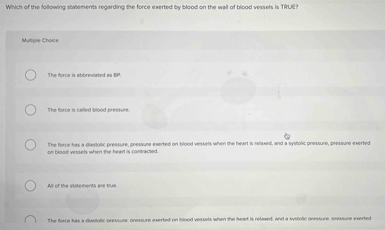 Which of the following statements regarding the force exerted by blood on the wall of blood vessels is TRUE?
Multiple Choice
The force is abbreviated as BP.
The force is called blood pressure.
The force has a diastolic pressure, pressure exerted on blood vessels when the heart is relaxed, and a systolic pressure, pressure exerted
on blood vessels when the heart is contracted.
All of the statements are true.
The force has a diastolic pressure, pressure exerted on blood vessels when the heart is relaxed, and a svstolic pressure, pressure exerted