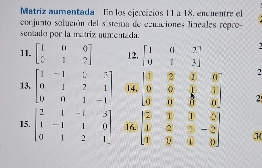 Matriz aumentada En los ejercicios 11 a 18, encuentre el 
conjunto solución del sistema de ecuaciones lineales repre- 
sentado por la matriz aumentada. 
11. beginbmatrix 1&0&0 0&1&2endbmatrix 12. beginbmatrix 1&0&2 0&1&3endbmatrix
2 
13. beginbmatrix 1&-1&0&3 0&1&-2&1 0&0&1&-1endbmatrix 14. beginbmatrix 1&2&1&0 0&0&1&-1 0&0&0&0endbmatrix
2 
2 
15. beginbmatrix 2&1&-1&3 1&-1&1&0 0&1&2&1endbmatrix 16. beginbmatrix 2&1&1&0 1&-2&1&-2 1&0&1&0endbmatrix 30