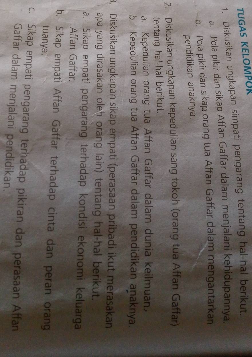 TUGAS KELOMPOK 
1. Diskusikan ungkapan simpati pengarang tentang hal-hal berikut. 
a. Pola pikir dan sikap Affan Gaffar dalam menjalani kehidupannya. 
b. Pola pikir dan sikap orang tua Affan Gaffar dalam mengantarkan 
pendidikan anaknya. 
2. Diskusikan ungkapan kepedulian sang tokoh (orang tua Affan Gaffar) 
tentang hal-hal berikut. 
a. Kepedulian orang tua Affan Gaffar dalam dunia keilmuan. 
b. Kepedulian orang tua Affan Gaffar dalam pendidikan aṇaknya. 
3. Diskusikan ungkapan sikap empati (perasaan pribadi ikut merasakan 
apa yang dirasakan oleh orang lain) tentang hal-hal berikut. 
a. Sikap empati pengarang terhadap kondisi ekonomi keluarga 
Affan Gaffar. 
b. Sikap empati Affan Gaffar terhadap cinta dan peran orang 
tuanya. 
c. Sikap empati pengarang terhadap pikiran dan perasaan Affan 
Gaffar dalam menjalani pendidikan.