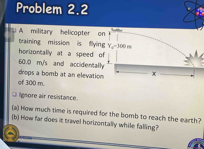 Problem 2.2 
A military helicopter on 
training mission is flying Y_0=300m
horizontally at a speed of
60.0 m/s and accidentally 
drops a bomb at an elevation
X
of 300 m. 
Ignore air resistance. 
(a) How much time is required for the bomb to reach the earth? 
(b) How far does it travel horizontally while falling?